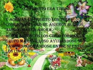 El perrito era tímido

Y además el perrito los tres
conejos y el oso se asieron buenos
amigos hasta ahora.
Desde entonces los cinco forman un
grupo maravilloso ayudándose y
también apoyándose entre si entre
los cinco.

 