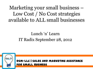 Marketing your small business –
  Low Cost / No Cost strategies
available to ALL small businesses

          Lunch „n‟ Learn
    IT Radix September 28, 2012




   dsm-llc | sales and marketing assistance
   for small business
 
