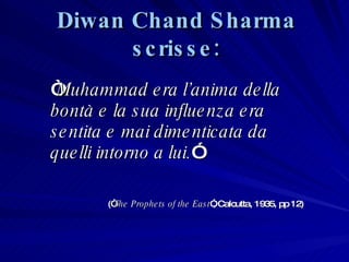 Diwan Chand Sharma scrisse: “ Muhammad era l ’ anima della bontà e la sua influenza era sentita e mai dimenticata da quelli intorno a lui. ” (“ The Prophets of the East ”, Calcutta, 1935, pp 12) 