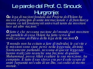 Le parole del Prof. C. Snouck Hurgronje: “ La lega di nazioni fondata dal Profeta dell’Islam ha messo il principio di unità internazionale e di fratellanza umana su tali fondamenti universali tanto da mostrare luce ad altre nazioni.” “ Il fatto è che nessuna nazione del mondo può mostrare un parallelo di cosa l'Islam ha fatto verso la realizzazione dell'idea della lega delle nazioni. ” “ Il mondo non ha esitato a fare di individui, le cui vite e le missioni sono state perse nella leggenda, divinità. Storicamente parlando, nessuna di queste leggende hanno realizzato neanche una frazione di quanto Muhammad, possa Allah esaltare la sua menzione, ha compiuto. E tutto il suo sforzo era per il solo scopo di unire l'umanità nel culto di un Dio, sui codici di merito morale.” 