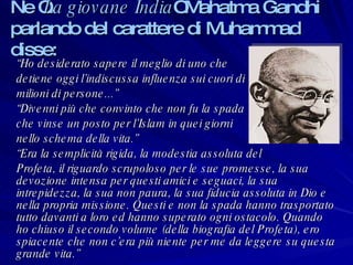 Ne “ La giovane India ” Mahatma Gandhi parlando del carattere di Muhammad disse: “ Ho desiderato sapere il meglio di uno che  detiene oggi l’indiscussa influenza sui cuori di  milioni di persone...” “ Divenni più che convinto che non fu la spada  che vinse un posto per l’Islam in quei giorni  nello schema della vita.” “ Era la semplicità rigida, la modestia assoluta del  Profeta, il riguardo scrupoloso per le sue promesse, la sua devozione intensa per questi amici e seguaci, la sua  intrepidezza, la sua non paura, la sua fiducia assoluta in Dio e nella propria missione. Questi e non la spada hanno trasportato tutto davanti a loro ed hanno superato ogni ostacolo. Quando ho chiuso il secondo volume (della biografia del Profeta), ero spiacente che non c’era più niente per me da leggere su questa grande vita.” 