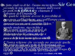 “ Se qualche religione avesse la possibilità di governare sull'Inghilterra, anzi sull’Europa entro  i prossimi cento anni, sarebbe l'Islam.” “ Ho sempre tenuto la  religione di  Muhammad nella stima più alta a  causa della sua meravigliosa vitalità.  E’ l’unica religione che secondo me possiede quella capacità assimilativa nella fase di cambiamento esistenziale, che la rende attraente in ogni tempo. ” Sir George Bernard Shaw scrisse: “ Ho fatto studi su di lui - l’uomo meraviglioso - e secondo la mia opinione, lontano dall’essere un antiCristo, deve essere chiamato il Salvatore dell’Umanità. ” “ Se un uomo come Muhammed  dovesse assumere il comando del  mondo moderno, riuscirebbe a  risolvere i relativi problemi in un  modo tale che vi porterebbe la  pace e la felicità tanto necessarie. ” “ Ho profetizzato sul credo di Muhammad che sarà accettabile per l’Europa di domani come sta diventando accettabile per l’Europa di oggi. ”  (The Genuine Islam ”, vol.1, n°8, 1936) 