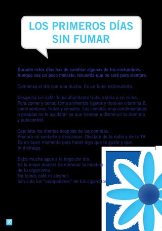 LOS PRIMEROS DÍAS
SIN FUMAR
Durante estos días has de cambiar algunas de tus costumbres.
Aunque sea un poco molesto, recuerda que no será para siempre.
Comienza el día con una ducha. Es un buen estimulante.
Desayuna sin café. Toma abundante fruta, entera o en zumo.
Para comer y cenar, toma alimentos ligeros y ricos en vitamina B,
como verduras, frutas y cereales. Las comidas muy condimentadas
o pesadas no te ayudarán ya que tienden a disminuir tu dominio
y autocontrol.
Cepíllate los dientes después de las comidas.
Procura no sentarte a descansar. Olvídate de la radio y de la TV.
Es un buen momento para hacer algo que te guste y que
te distraiga.
Bebe mucha agua a lo largo del día.
Es la mejor manera de eliminar la nicotina
de tu organismo.
No tomes café ni alcohol:
han sido los “compañeros” de tus cigarrillos.
10
 