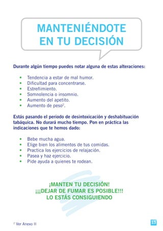 2
Ver Anexo II
MANTENIÉNDOTE
EN TU DECISIÓN
Durante algún tiempo puedes notar alguna de estas alteraciones:
	 •	 Tendencia a estar de mal humor.
	 •	 Dificultad para concentrarse.
	 •	Estreñimiento.
	 •	 Somnolencia o insomnio.
	 •	 Aumento del apetito.
	 •	 Aumento de peso2
.
Estás pasando el periodo de desintoxicación y deshabituación
tabáquica. No durará mucho tiempo. Pon en práctica las
indicaciones que te hemos dado:
	 •	 Bebe mucha agua.
	 •	 Elige bien los alimentos de tus comidas.
	 •	 Practica los ejercicios de relajación.
	 •	 Pasea y haz ejercicio.
	 •	 Pide ayuda a quienes te rodean.
¡MANTEN TU DECISIÓN!
¡¡¡DEJAR DE FUMAR ES POSIBLE!!!
LO ESTÁS CONSIGUIENDO
13
 