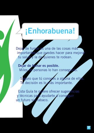 Dejar de fumar es una de las cosas más
importantes que puedes hacer para mejorar
tu salud y la de quienes te rodean.
Dejar de fumar es posible.
Miles de personas lo han conseguido.
Seguro que tú conoces a alguna de ellas.
Tu decisión es lo más importante.
Esta Guía te quiere ofrecer sugerencias
y técnicas para ayudarte a conseguir
un futuro sin tabaco.
¡Enhorabuena!
3
 