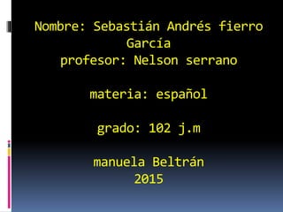 Nombre: Sebastián Andrés fierro
García
profesor: Nelson serrano
materia: español
grado: 102 j.m
manuela Beltrán
2015
 