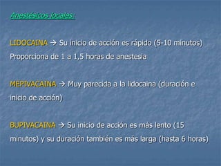 Anestésicos locales:
LIDOCAINA  Su inicio de acción es rápido (5-10 minutos)
Proporciona de 1 a 1,5 horas de anestesia
MEPIVACAINA  Muy parecida a la lidocaina (duración e
inicio de acción)
BUPIVACAINA  Su inicio de acción es más lento (15
minutos) y su duración también es más larga (hasta 6 horas)
 