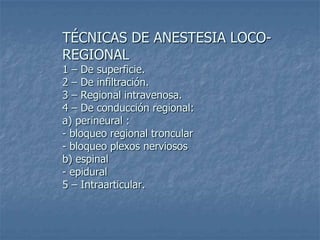 TÉCNICAS DE ANESTESIA LOCO-
REGIONAL
1 – De superficie.
2 – De infiltración.
3 – Regional intravenosa.
4 – De conducción regional:
a) perineural :
- bloqueo regional troncular
- bloqueo plexos nerviosos
b) espinal
- epidural
5 – Intraarticular.
 