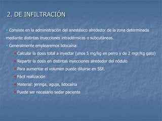 2. DE INFILTRACIÓN
 Consiste en la administración del anestésico alrededor de la zona determinada
mediante distintas inyecciones intradérmicas o subcutáneas.
 Generalmente emplearemos lidocaína:
 Calcular la dosis total a inyectar (unos 5 mg/kg en perro y de 2 mgr/Kg gato)
 Repartir la dosis en distintas inyecciones alrededor del nódulo
 Para aumentar el volumen puede diluirse en SSF.
 Fácil realización
 Material: jeringa, aguja, lidocaína
 Puede ser necesario sedar paciente
 