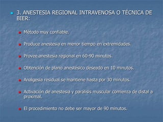  3. ANESTESIA REGIONAL INTRAVENOSA O TÉCNICA DE
BIER:
 Método muy confiable.
 Produce anestesia en menor tiempo en extremidades.
 Provee anestesia regional en 60-90 minutos.
 Obtención de plano anestésico deseado en 10 minutos.
 Analgesia residual se mantiene hasta por 30 minutos.
 Activación de anestesia y parálisis muscular comienza de distal a
proximal.
 El procedimiento no debe ser mayor de 90 minutos.
 