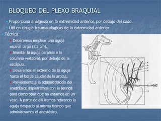 BLOQUEO DEL PLEXO BRAQUIAL
 Técnica:
 Deberemos emplear una aguja
espinal larga (7,5 cm).
 Insertar la aguja paralela a la
columna vertebral, por debajo de la
escápula.
 Llevaremos el extremo de la aguja
hasta el borde caudal de la articul.
 Previamente a la administración del
anestésico aspiraremos con la jeringa
para comprobar que no estamos en un
vaso. A partir de allí iremos retirando la
aguja despacio al mismo tiempo que
administramos el anestésico.
 Proporciona analgesia en la extremidad anterior, por debajo del codo.
 Útil en cirugía traumatológicas de la extremidad anterior
 