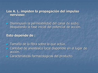 Los A. L. impiden la propagación del impulso
nervioso:
 Disminuyen la permeabilidad del canal de sodio,
bloqueando la fase inicial del potencial de acción.
Esto depende de :
 Tamaño de la fibra sobre la que actúa.
 Cantidad de anestésico local disponible en el lugar de
acción.
 Características farmacológicas del producto.
 