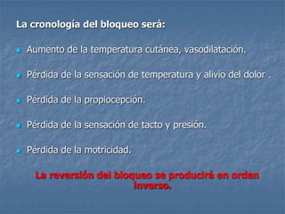 La cronología del bloqueo será:
 Aumento de la temperatura cutánea, vasodilatación.
 Pérdida de la sensación de temperatura y alivio del dolor .
 Pérdida de la propiocepción.
 Pérdida de la sensación de tacto y presión.
 Pérdida de la motricidad.
La reversión del bloqueo se producirá en orden
inverso.
 