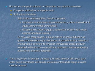  Una vez en el espacio epidural  comprobar que estamos correctos:
 El espacio epidural es un espacio vacío
 Si al retirar el estilete:
- Sale líquido cefaloraquídeo, hay dos opciones:
• la primera es abandonar el procedimiento y volver a introducir la
aguja pero a menos profundidad,
• la segunda no tocar la aguja y administrar el 50% de la dosis
original (anestesia espinal).
- En caso que salga sangre, la aguja está en el seno epidural y no
queda otra alternativa que abandonar el procedimiento y volverlo a
intentar (de lo contrario la inyección intravenosa puede producir
toxicidad sistémica con convulsiones, depresión cardiorespiratoria y
ausencia de anestesia regional).
 Tras la inyección  levantar la cabeza y la parte anterior del tronco para
evitar que la gravitación del líquido anestésico introducido llegue al canal
medular anterior
 