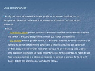 Otras consideraciones
 En algunos casos los anestésicos locales producen un bloqueo simpático con la
consiguiente hipotensión. Para evitarlo es interesante administrar una fluidoterapia
preventiva.
 Efectos:
 Anestésicos locales pueden disminuir la frecuencia cardíaca y el rendimiento cardiaco.
No afectan la frecuencia respiratoria a no ser que migren cranealmente.
 Los opioides también pueden disminuir la frecuencia cardíaca pero muy levemente, en
cambio no afectan el rendimiento cardiaco ni la presión sanguínea. Los opioides sí
podrían producir una depresión respiratoria aunque no es común en perros y gatos.
Esta depresión respiratoria se puede presentar de dos formas distintas, se habla de una
fase temprana (debida a la absorción sistémica vía sangre) o una fase tardía (6 a 20
horas) debido a la absorción por la migración al SNC.
.
 