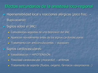 Efectos secundarios de la anestesia loco-regional
 Hipersensibilidad local y reacciones alérgicas (poco frec. →
Bupivacaina)
 Signos sobre el SNC:
 Convulsiones seguidas de una depresión del SNC
 Aparecen normalmente antes de los signos cardiovasculares
 Tratamiento con anticonvulsivantes → diazepam
 Signos cardiovasculares:
 Vasodilatación → HIPOTENSIÓN
 Toxicidad cardiovascular (miocardio) → arritmias
 Tratamiento de soporte (fluidos, oxígeno, fármacos vasopresores…)
 