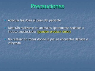Precauciones
 Adecuar las dosis al peso del paciente
 Deberán realizarse en animales ligeramente sedados o
incluso anestesiados (pueden producir dolor)
 No realizar en zonas donde la piel se encuentre dañada o
infectada
 