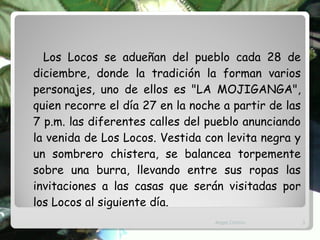 Los Locos se adueñan del pueblo cada 28 de diciembre, donde la tradición la forman varios personajes, uno de ellos es "LA MOJIGANGA", quien recorre el día 27 en la noche a partir de las 7 p.m. las diferentes calles del pueblo anunciando la venida de Los Locos. Vestida con levita negra y un sombrero chistera, se balancea torpemente sobre una burra, llevando entre sus ropas las invitaciones a las casas que serán visitadas por los Locos al siguiente día. Angel Chirino 