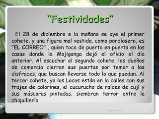 “ Festividades” El 28 de diciembre e la mañana se oye el primer cohete, y una figura mal vestida, como pordiosero, es "EL CORREO" , quien toca de puerta en puerta en las casas donde la Mojiganga dejó el oficio el día anterior. Al escuchar el segundo cohete, los dueños de comercio cierran sus puertas por temor a los disfraces, que buscan llevarse todo lo que puedan. Al tercer cohete, ya los Locos están en la calles con sus trajes de colorines, el cucurucho de raíces de cují y sus máscaras pintadas, siembran terror entre la chiquillería.  Angel Chirino 