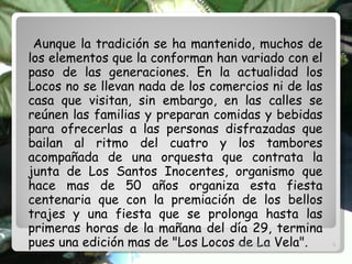 Aunque la tradición se ha mantenido, muchos de los elementos que la conforman han variado con el paso de las generaciones. En la actualidad los Locos no se llevan nada de los comercios ni de las casa que visitan, sin embargo, en las calles se reúnen las familias y preparan comidas y bebidas para ofrecerlas a las personas disfrazadas que bailan al ritmo del cuatro y los tambores acompañada de una orquesta que contrata la junta de Los Santos Inocentes, organismo que hace mas de 50 años organiza esta fiesta centenaria que con la premiación de los bellos trajes y una fiesta que se prolonga hasta las primeras horas de la mañana del día 29, termina pues una edición mas de "Los Locos de La Vela". Angel Chirino 