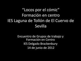 “Locos por el cómic”
        Formación en centro
IES Laguna de Tollón de El Cuervo de
               Sevilla

     Encuentro de Grupos de trabajo y
           Formación en Centro
         IES Delgado Brackenbury
            14 de junio de 2012
 
