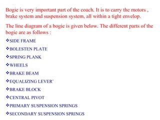 Bogie is very important part of the coach. It is to carry the motors ,
brake system and suspension system, all within a tight envelop.
The line diagram of a bogie is given below. The different parts of the
bogie are as follows :
SIDE FRAME
BOLESTEN PLATE
SPRING PLANK
WHEELS
BRAKE BEAM
EQUALIZING LEVER`
BRAKE BLOCK
CENTRAL PIVOT
PRIMARY SUSPENSION SPRINGS
SECONDARY SUSPENSION SPRINGS

 