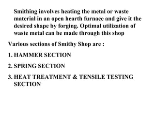Smithing involves heating the metal or waste
material in an open hearth furnace and give it the
desired shape by forging. Optimal utilization of
waste metal can be made through this shop
Various sections of Smithy Shop are :
1. HAMMER SECTION
2. SPRING SECTION
3. HEAT TREATMENT & TENSILE TESTING
SECTION

 