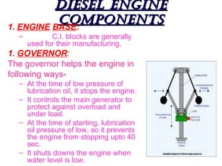 DIESEL ENGINE
COMPONENTS
1. ENGINE BASE:
–

C.I. blocks are generally
used for their manufacturing.

1. GOVERNOR:
The governor helps the engine in
following ways– At the time of low pressure of
lubrication oil, it stops the engine.
– It controls the main generator to
protect against overload and
under load.
– At the time of starting, lubrication
oil pressure of low, so it prevents
the engine from stopping upto 40
sec.
– It shuts downs the engine when
water level is low.

 