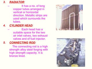 3.

RADIATOR:
–
It has a no. of long
copper tubes arranged in
vertical or horizontal
direction. Metallic strips are
used which surrounds the
tubes.
4. CYLINDER HEAD:
–
Each head has a
suitable space for the two
air inlet valves, two exhaust
valves and of fuel injector.
5. CONNECTING ROD:
The connecting rod is a high
strength alloy steel forging with
high strength capacity. It is
bronze lined.

 