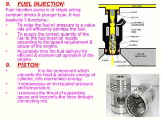 8.

FUEL INJECTION:

Fuel injection pump is of single acting
constant stroke & plunger type. It has
basically 3 functions:•
To raise the fuel oil pressure to a value
this will efficiently atomize the fuel.
•
To supply the correct quantity of the
fuel to the fuel injection nozzle
according to the speed requirement &
power of the engine.
•
Accurately time the fuel delivery for
efficient & economical operation of the
engine.

9.

PISTON:

•

It is the component which
converts the heat & pressure energy of
cylinder, into mechanical energy.
It compresses air to required pressure
and temperature.
It receives the thrust of expanding
gases and transmits the force through
connecting rod.

•
•

 