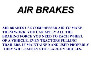 AIR BRAKES
AIR BRAKES USE COMPRESSED AIR TO MAKE
THEM WORK. YOU CAN APPLY ALL THE
BRAKING FORCE YOU NEED TO EACH WHEEL
OF A VEHICLE, EVEN TRACTORS PULLING
TRAILERS. IF MAINTAINED AND USED PROPERLY
THEY WILL SAFELY STOP LARGE VEHICLES.

 