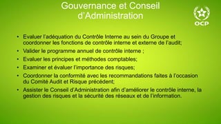 Gouvernance et Conseil
d’Administration
• Evaluer l’adéquation du Contrôle Interne au sein du Groupe et
coordonner les fonctions de contrôle interne et externe de l’audit;
• Valider le programme annuel de contrôle interne ;
• Evaluer les principes et méthodes comptables;
• Examiner et évaluer l’importance des risques;
• Coordonner la conformité avec les recommandations faites à l’occasion
du Comité Audit et Risque précédent;
• Assister le Conseil d’Administration afin d’améliorer le contrôle interne, la
gestion des risques et la sécurité des réseaux et de l’information.
 