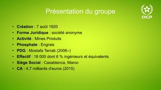 Présentation du groupe
• Création : 7 août 1920
• Forme Juridique : société anonyme
• Activité : Mines Produits
• Phosphate : Engrais
• PDG : Mostafa Terrab (2006–)
• Effectif : 18 000 dont 6 % ingénieurs et équivalents
• Siège Social : Casablanca, Maroc
• CA : 4,7 milliards d'euros (2015)
 