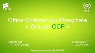 Office Chérifien du Phosphate
« Groupe OCP »
Présenté par :
- AITISHA WALID
Encadré par :
- M.LAHYANI
Année Universitaire 2016/2017
 