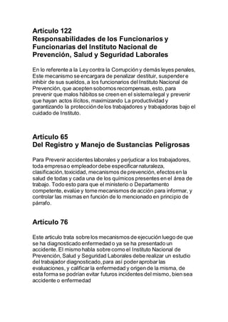 Artículo 122 
Responsabilidades de los Funcionarios y 
Funcionarias del Instituto Nacional de 
Prevención, Salud y Seguridad Laborales 
En lo referente a la Ley contra la Corrupción y demás leyes penales, 
Este mecanismo se encargara de penalizar destituir, suspender e 
inhibir de sus sueldos, a los funcionarios del Instituto Nacional de 
Prevención, que acepten sobornos recompensas, esto, para 
prevenir que malos hábitos se creen en el sistema legal y prevenir 
que hayan actos ilícitos, maximizando La productividad y 
garantizando la protección de los trabajadores y trabajadoras bajo el 
cuidado de Instituto. 
Artículo 65 
Del Registro y Manejo de Sustancias Peligrosas 
Para Prevenir accidentes laborales y perjudicar a los trabajadores, 
toda empresa o empleador debe especificar naturaleza, 
clasificación, toxicidad, mecanismos de prevención, efectos en la 
salud de todas y cada una de los químicos presentes en el área de 
trabajo. Todo esto para que el ministerio o Departamento 
competente, evalúe y tome mecanismos de acción para informar, y 
controlar las mismas en función de lo mencionado en principio de 
párrafo. 
Artículo 76 
Este articulo trata sobre los mecanismos de ejecución luego de que 
se ha diagnosticado enfermedad o ya se ha presentado un 
accidente. El mismo habla sobre como el Instituto Nacional de 
Prevención, Salud y Seguridad Laborales debe realizar un estudio 
del trabajador diagnosticado, para así poder aprobar las 
evaluaciones, y calificar la enfermedad y origen de la misma, de 
esta forma se podrían evitar futuros incidentes del mismo, bien sea 
accidente o enfermedad 
