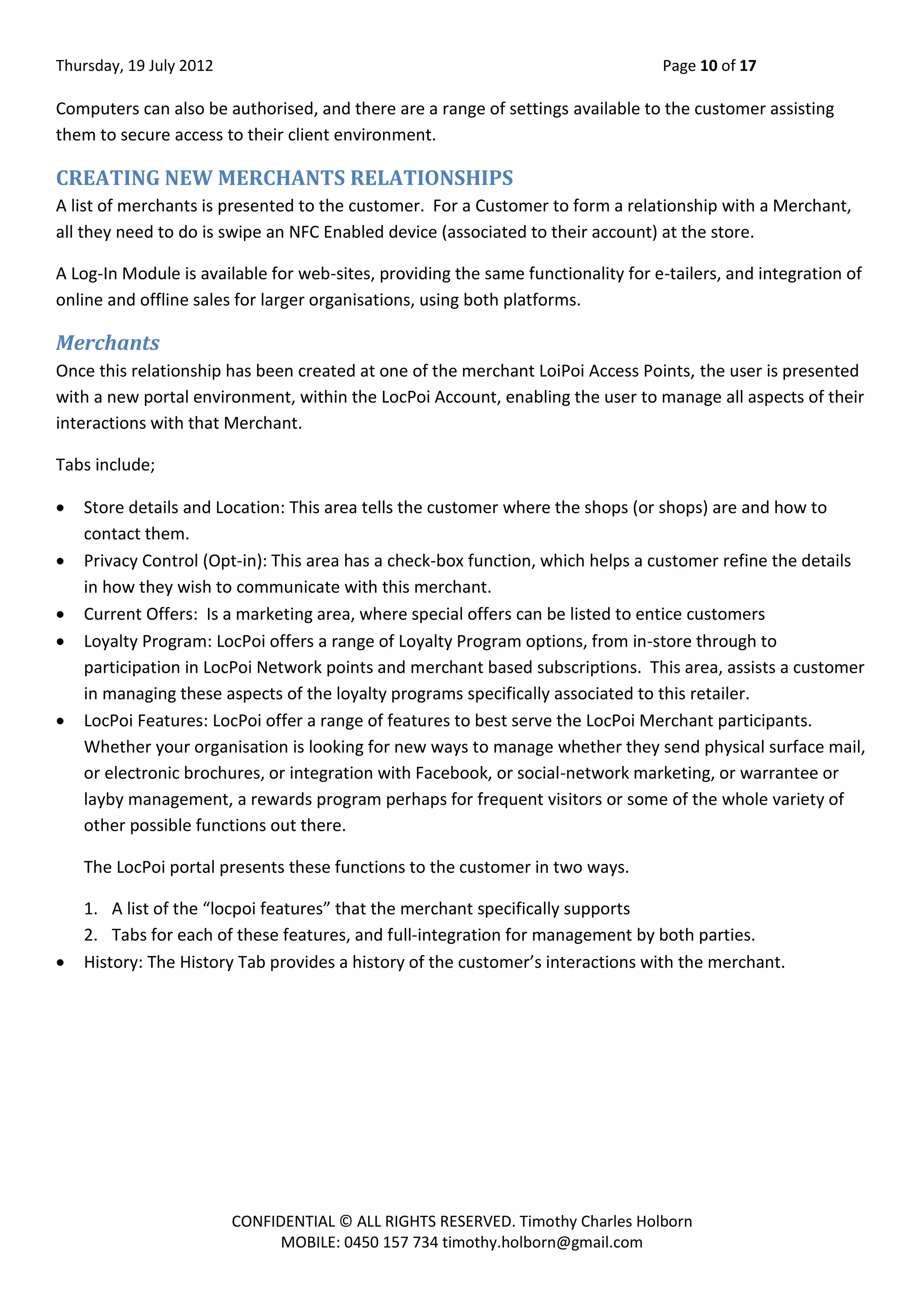 Thursday, 19 July 2012 Page 10 of 17
CONFIDENTIAL © ALL RIGHTS RESERVED. Timothy Charles Holborn
MOBILE: 0450 157 734 timothy.holborn@gmail.com
Computers can also be authorised, and there are a range of settings available to the customer assisting
them to secure access to their client environment.
CREATING NEW MERCHANTS RELATIONSHIPS
A list of merchants is presented to the customer. For a Customer to form a relationship with a Merchant,
all they need to do is swipe an NFC Enabled device (associated to their account) at the store.
A Log-In Module is available for web-sites, providing the same functionality for e-tailers, and integration of
online and offline sales for larger organisations, using both platforms.
Merchants
Once this relationship has been created at one of the merchant LoiPoi Access Points, the user is presented
with a new portal environment, within the LocPoi Account, enabling the user to manage all aspects of their
interactions with that Merchant.
Tabs include;
 Store details and Location: This area tells the customer where the shops (or shops) are and how to
contact them.
 Privacy Control (Opt-in): This area has a check-box function, which helps a customer refine the details
in how they wish to communicate with this merchant.
 Current Offers: Is a marketing area, where special offers can be listed to entice customers
 Loyalty Program: LocPoi offers a range of Loyalty Program options, from in-store through to
participation in LocPoi Network points and merchant based subscriptions. This area, assists a customer
in managing these aspects of the loyalty programs specifically associated to this retailer.
 LocPoi Features: LocPoi offer a range of features to best serve the LocPoi Merchant participants.
Whether your organisation is looking for new ways to manage whether they send physical surface mail,
or electronic brochures, or integration with Facebook, or social-network marketing, or warrantee or
layby management, a rewards program perhaps for frequent visitors or some of the whole variety of
other possible functions out there.
The LocPoi portal presents these functions to the customer in two ways.
1. A list of the “locpoi features” that the merchant specifically supports
2. Tabs for each of these features, and full-integration for management by both parties.
 History: The History Tab provides a history of the customer’s interactions with the merchant.
 