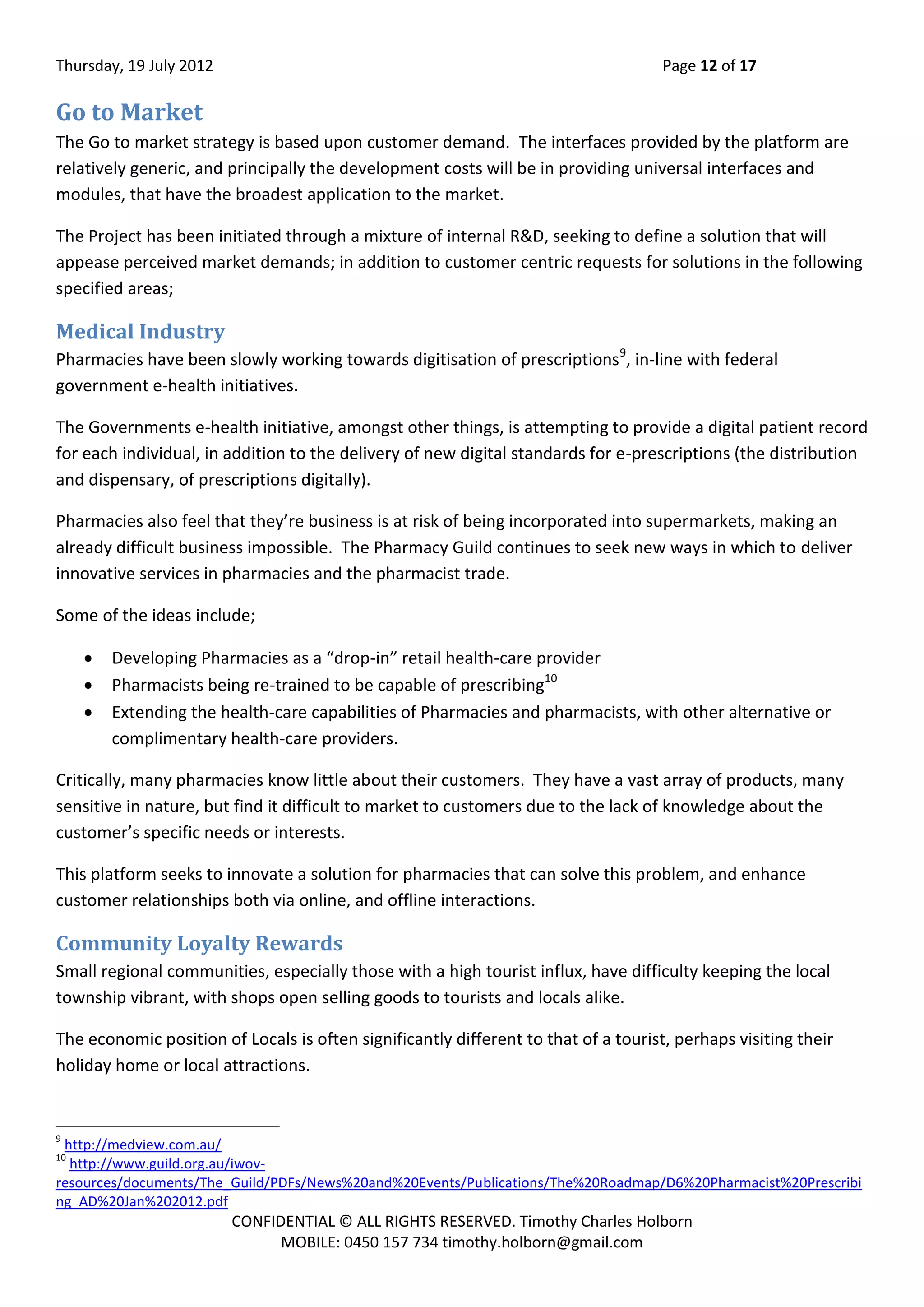 Thursday, 19 July 2012 Page 12 of 17
CONFIDENTIAL © ALL RIGHTS RESERVED. Timothy Charles Holborn
MOBILE: 0450 157 734 timothy.holborn@gmail.com
Go to Market
The Go to market strategy is based upon customer demand. The interfaces provided by the platform are
relatively generic, and principally the development costs will be in providing universal interfaces and
modules, that have the broadest application to the market.
The Project has been initiated through a mixture of internal R&D, seeking to define a solution that will
appease perceived market demands; in addition to customer centric requests for solutions in the following
specified areas;
Medical Industry
Pharmacies have been slowly working towards digitisation of prescriptions9
, in-line with federal
government e-health initiatives.
The Governments e-health initiative, amongst other things, is attempting to provide a digital patient record
for each individual, in addition to the delivery of new digital standards for e-prescriptions (the distribution
and dispensary, of prescriptions digitally).
Pharmacies also feel that they’re business is at risk of being incorporated into supermarkets, making an
already difficult business impossible. The Pharmacy Guild continues to seek new ways in which to deliver
innovative services in pharmacies and the pharmacist trade.
Some of the ideas include;
 Developing Pharmacies as a “drop-in” retail health-care provider
 Pharmacists being re-trained to be capable of prescribing10
 Extending the health-care capabilities of Pharmacies and pharmacists, with other alternative or
complimentary health-care providers.
Critically, many pharmacies know little about their customers. They have a vast array of products, many
sensitive in nature, but find it difficult to market to customers due to the lack of knowledge about the
customer’s specific needs or interests.
This platform seeks to innovate a solution for pharmacies that can solve this problem, and enhance
customer relationships both via online, and offline interactions.
Community Loyalty Rewards
Small regional communities, especially those with a high tourist influx, have difficulty keeping the local
township vibrant, with shops open selling goods to tourists and locals alike.
The economic position of Locals is often significantly different to that of a tourist, perhaps visiting their
holiday home or local attractions.
9
http://medview.com.au/
10
http://www.guild.org.au/iwov-
resources/documents/The_Guild/PDFs/News%20and%20Events/Publications/The%20Roadmap/D6%20Pharmacist%20Prescribi
ng_AD%20Jan%202012.pdf
 