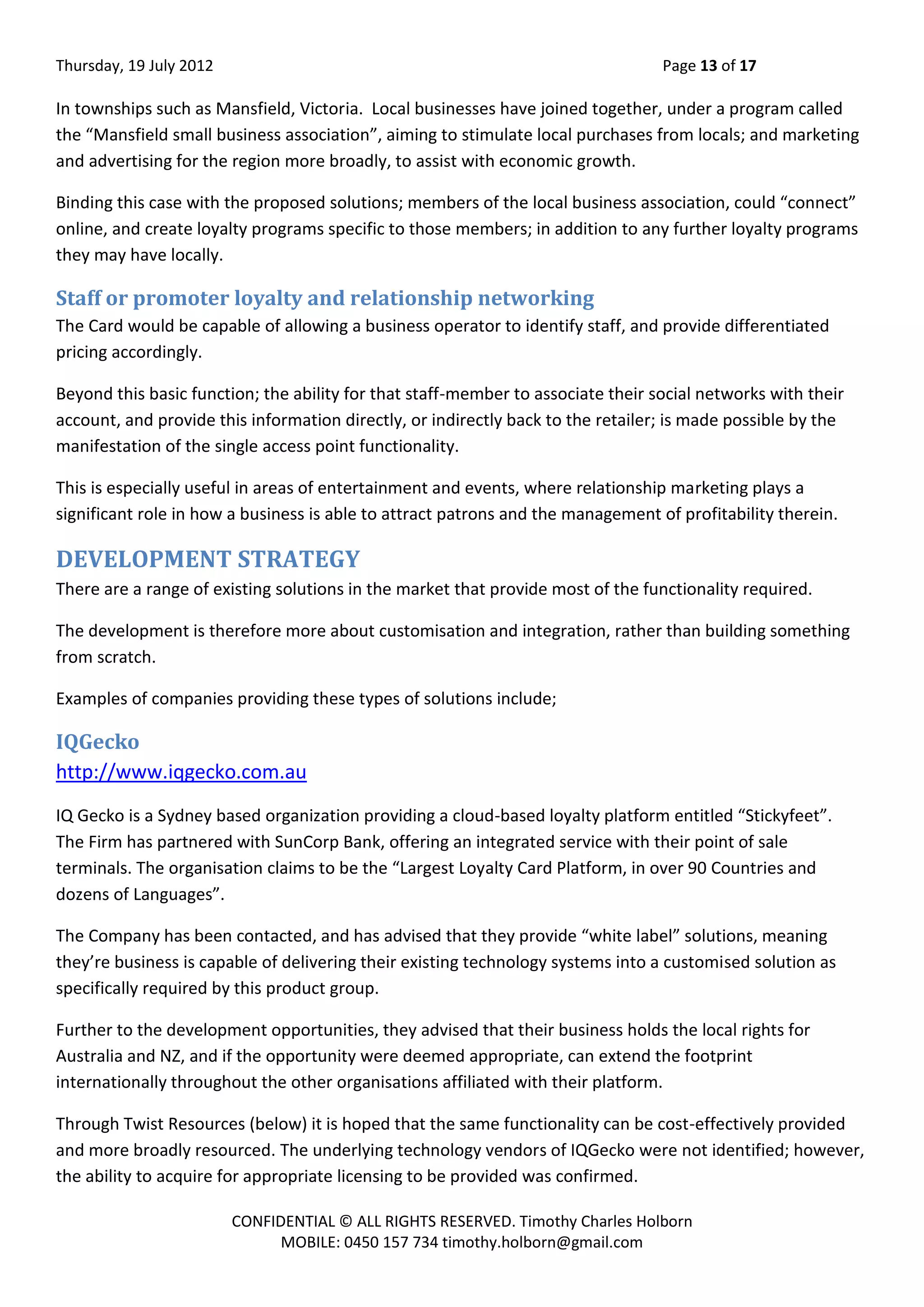 Thursday, 19 July 2012 Page 13 of 17
CONFIDENTIAL © ALL RIGHTS RESERVED. Timothy Charles Holborn
MOBILE: 0450 157 734 timothy.holborn@gmail.com
In townships such as Mansfield, Victoria. Local businesses have joined together, under a program called
the “Mansfield small business association”, aiming to stimulate local purchases from locals; and marketing
and advertising for the region more broadly, to assist with economic growth.
Binding this case with the proposed solutions; members of the local business association, could “connect”
online, and create loyalty programs specific to those members; in addition to any further loyalty programs
they may have locally.
Staff or promoter loyalty and relationship networking
The Card would be capable of allowing a business operator to identify staff, and provide differentiated
pricing accordingly.
Beyond this basic function; the ability for that staff-member to associate their social networks with their
account, and provide this information directly, or indirectly back to the retailer; is made possible by the
manifestation of the single access point functionality.
This is especially useful in areas of entertainment and events, where relationship marketing plays a
significant role in how a business is able to attract patrons and the management of profitability therein.
DEVELOPMENT STRATEGY
There are a range of existing solutions in the market that provide most of the functionality required.
The development is therefore more about customisation and integration, rather than building something
from scratch.
Examples of companies providing these types of solutions include;
IQGecko
http://www.iqgecko.com.au
IQ Gecko is a Sydney based organization providing a cloud-based loyalty platform entitled “Stickyfeet”.
The Firm has partnered with SunCorp Bank, offering an integrated service with their point of sale
terminals. The organisation claims to be the “Largest Loyalty Card Platform, in over 90 Countries and
dozens of Languages”.
The Company has been contacted, and has advised that they provide “white label” solutions, meaning
they’re business is capable of delivering their existing technology systems into a customised solution as
specifically required by this product group.
Further to the development opportunities, they advised that their business holds the local rights for
Australia and NZ, and if the opportunity were deemed appropriate, can extend the footprint
internationally throughout the other organisations affiliated with their platform.
Through Twist Resources (below) it is hoped that the same functionality can be cost-effectively provided
and more broadly resourced. The underlying technology vendors of IQGecko were not identified; however,
the ability to acquire for appropriate licensing to be provided was confirmed.
 
