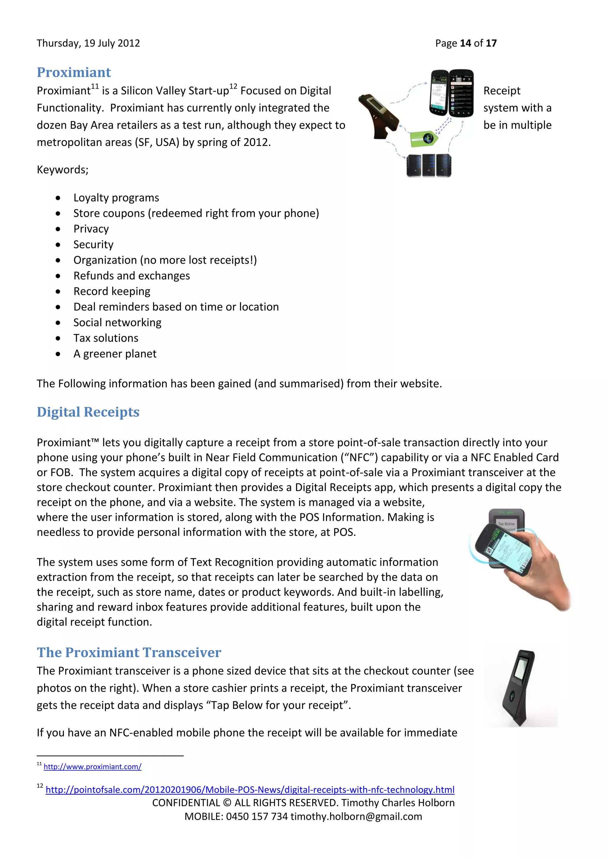 Thursday, 19 July 2012 Page 14 of 17
CONFIDENTIAL © ALL RIGHTS RESERVED. Timothy Charles Holborn
MOBILE: 0450 157 734 timothy.holborn@gmail.com
Proximiant
Proximiant11
is a Silicon Valley Start-up12
Focused on Digital Receipt
Functionality. Proximiant has currently only integrated the system with a
dozen Bay Area retailers as a test run, although they expect to be in multiple
metropolitan areas (SF, USA) by spring of 2012.
Keywords;
 Loyalty programs
 Store coupons (redeemed right from your phone)
 Privacy
 Security
 Organization (no more lost receipts!)
 Refunds and exchanges
 Record keeping
 Deal reminders based on time or location
 Social networking
 Tax solutions
 A greener planet
The Following information has been gained (and summarised) from their website.
Digital Receipts
Proximiant™ lets you digitally capture a receipt from a store point-of-sale transaction directly into your
phone using your phone’s built in Near Field Communication (“NFC”) capability or via a NFC Enabled Card
or FOB. The system acquires a digital copy of receipts at point-of-sale via a Proximiant transceiver at the
store checkout counter. Proximiant then provides a Digital Receipts app, which presents a digital copy the
receipt on the phone, and via a website. The system is managed via a website,
where the user information is stored, along with the POS Information. Making is
needless to provide personal information with the store, at POS.
The system uses some form of Text Recognition providing automatic information
extraction from the receipt, so that receipts can later be searched by the data on
the receipt, such as store name, dates or product keywords. And built-in labelling,
sharing and reward inbox features provide additional features, built upon the
digital receipt function.
The Proximiant Transceiver
The Proximiant transceiver is a phone sized device that sits at the checkout counter (see
photos on the right). When a store cashier prints a receipt, the Proximiant transceiver
gets the receipt data and displays “Tap Below for your receipt”.
If you have an NFC-enabled mobile phone the receipt will be available for immediate
11
http://www.proximiant.com/
12
http://pointofsale.com/20120201906/Mobile-POS-News/digital-receipts-with-nfc-technology.html
 