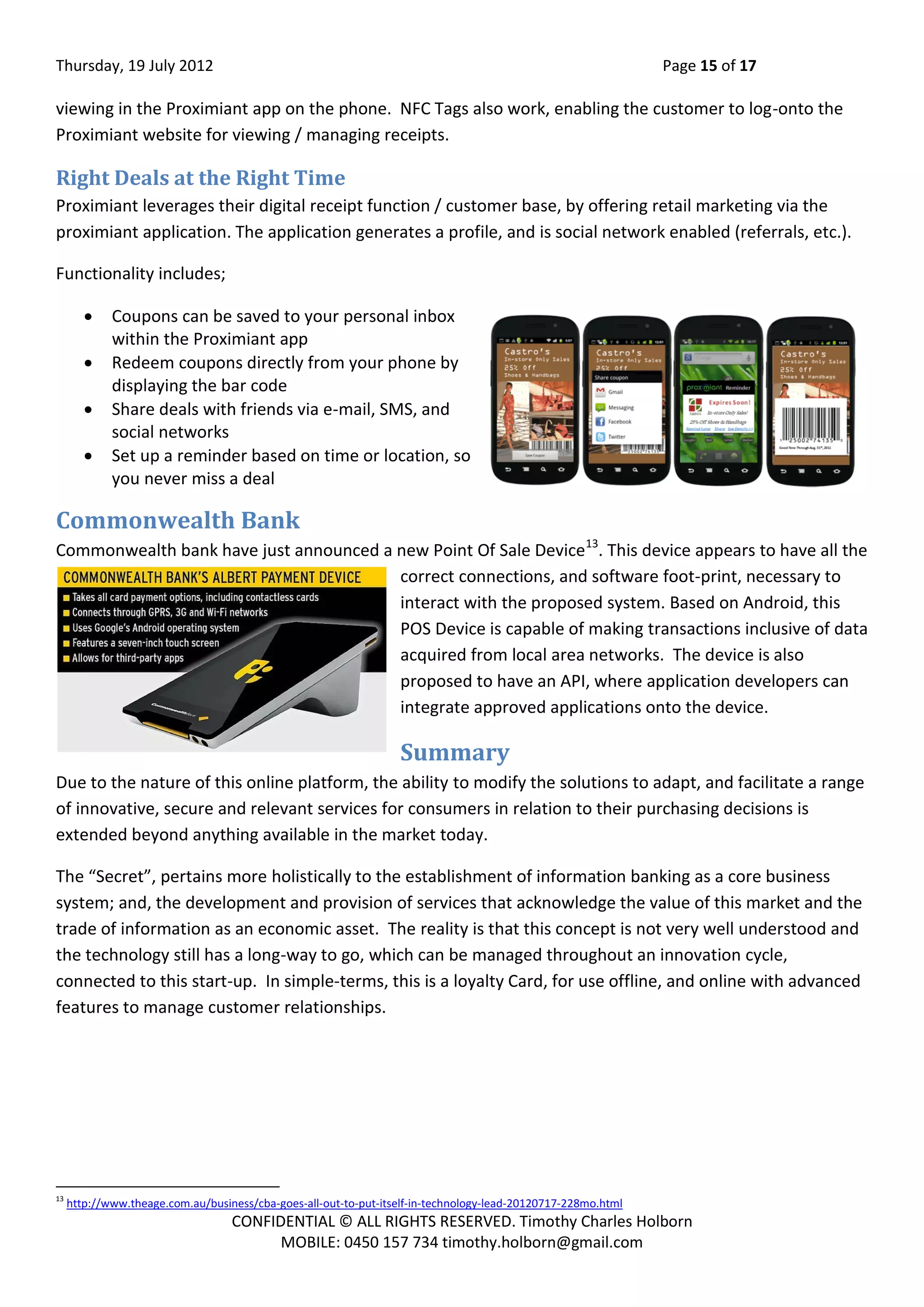 Thursday, 19 July 2012 Page 15 of 17
CONFIDENTIAL © ALL RIGHTS RESERVED. Timothy Charles Holborn
MOBILE: 0450 157 734 timothy.holborn@gmail.com
viewing in the Proximiant app on the phone. NFC Tags also work, enabling the customer to log-onto the
Proximiant website for viewing / managing receipts.
Right Deals at the Right Time
Proximiant leverages their digital receipt function / customer base, by offering retail marketing via the
proximiant application. The application generates a profile, and is social network enabled (referrals, etc.).
Functionality includes;
 Coupons can be saved to your personal inbox
within the Proximiant app
 Redeem coupons directly from your phone by
displaying the bar code
 Share deals with friends via e-mail, SMS, and
social networks
 Set up a reminder based on time or location, so
you never miss a deal
Commonwealth Bank
Commonwealth bank have just announced a new Point Of Sale Device13
. This device appears to have all the
correct connections, and software foot-print, necessary to
interact with the proposed system. Based on Android, this
POS Device is capable of making transactions inclusive of data
acquired from local area networks. The device is also
proposed to have an API, where application developers can
integrate approved applications onto the device.
Summary
Due to the nature of this online platform, the ability to modify the solutions to adapt, and facilitate a range
of innovative, secure and relevant services for consumers in relation to their purchasing decisions is
extended beyond anything available in the market today.
The “Secret”, pertains more holistically to the establishment of information banking as a core business
system; and, the development and provision of services that acknowledge the value of this market and the
trade of information as an economic asset. The reality is that this concept is not very well understood and
the technology still has a long-way to go, which can be managed throughout an innovation cycle,
connected to this start-up. In simple-terms, this is a loyalty Card, for use offline, and online with advanced
features to manage customer relationships.
13
http://www.theage.com.au/business/cba-goes-all-out-to-put-itself-in-technology-lead-20120717-228mo.html
 