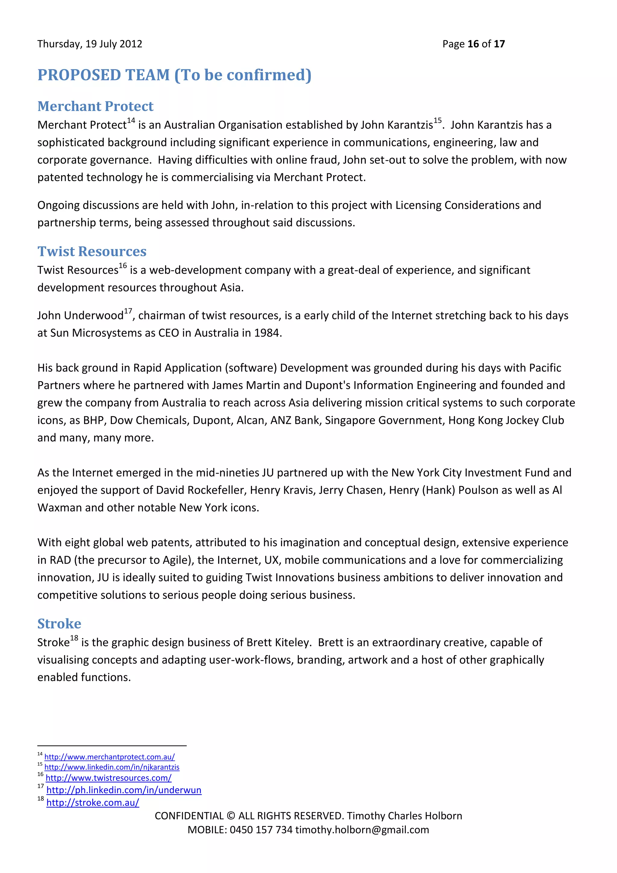 Thursday, 19 July 2012 Page 16 of 17
CONFIDENTIAL © ALL RIGHTS RESERVED. Timothy Charles Holborn
MOBILE: 0450 157 734 timothy.holborn@gmail.com
PROPOSED TEAM (To be confirmed)
Merchant Protect
Merchant Protect14
is an Australian Organisation established by John Karantzis15
. John Karantzis has a
sophisticated background including significant experience in communications, engineering, law and
corporate governance. Having difficulties with online fraud, John set-out to solve the problem, with now
patented technology he is commercialising via Merchant Protect.
Ongoing discussions are held with John, in-relation to this project with Licensing Considerations and
partnership terms, being assessed throughout said discussions.
Twist Resources
Twist Resources16
is a web-development company with a great-deal of experience, and significant
development resources throughout Asia.
John Underwood17
, chairman of twist resources, is a early child of the Internet stretching back to his days
at Sun Microsystems as CEO in Australia in 1984.
His back ground in Rapid Application (software) Development was grounded during his days with Pacific
Partners where he partnered with James Martin and Dupont's Information Engineering and founded and
grew the company from Australia to reach across Asia delivering mission critical systems to such corporate
icons, as BHP, Dow Chemicals, Dupont, Alcan, ANZ Bank, Singapore Government, Hong Kong Jockey Club
and many, many more.
As the Internet emerged in the mid-nineties JU partnered up with the New York City Investment Fund and
enjoyed the support of David Rockefeller, Henry Kravis, Jerry Chasen, Henry (Hank) Poulson as well as Al
Waxman and other notable New York icons.
With eight global web patents, attributed to his imagination and conceptual design, extensive experience
in RAD (the precursor to Agile), the Internet, UX, mobile communications and a love for commercializing
innovation, JU is ideally suited to guiding Twist Innovations business ambitions to deliver innovation and
competitive solutions to serious people doing serious business.
Stroke
Stroke18
is the graphic design business of Brett Kiteley. Brett is an extraordinary creative, capable of
visualising concepts and adapting user-work-flows, branding, artwork and a host of other graphically
enabled functions.
14
http://www.merchantprotect.com.au/
15
http://www.linkedin.com/in/njkarantzis
16
http://www.twistresources.com/
17
http://ph.linkedin.com/in/underwun
18
http://stroke.com.au/
 