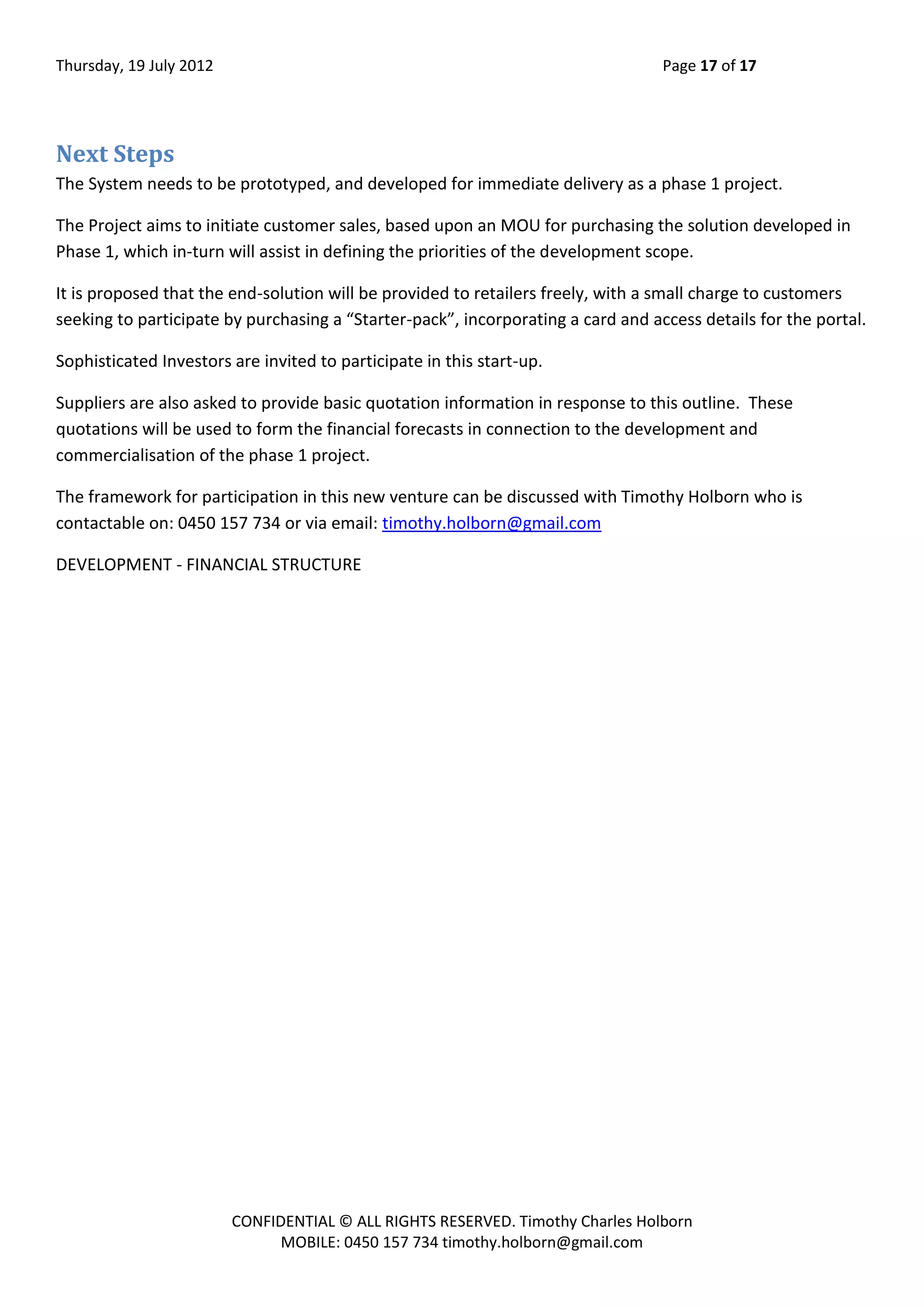 Thursday, 19 July 2012 Page 17 of 17
CONFIDENTIAL © ALL RIGHTS RESERVED. Timothy Charles Holborn
MOBILE: 0450 157 734 timothy.holborn@gmail.com
Next Steps
The System needs to be prototyped, and developed for immediate delivery as a phase 1 project.
The Project aims to initiate customer sales, based upon an MOU for purchasing the solution developed in
Phase 1, which in-turn will assist in defining the priorities of the development scope.
It is proposed that the end-solution will be provided to retailers freely, with a small charge to customers
seeking to participate by purchasing a “Starter-pack”, incorporating a card and access details for the portal.
Sophisticated Investors are invited to participate in this start-up.
Suppliers are also asked to provide basic quotation information in response to this outline. These
quotations will be used to form the financial forecasts in connection to the development and
commercialisation of the phase 1 project.
The framework for participation in this new venture can be discussed with Timothy Holborn who is
contactable on: 0450 157 734 or via email: timothy.holborn@gmail.com
DEVELOPMENT - FINANCIAL STRUCTURE
 