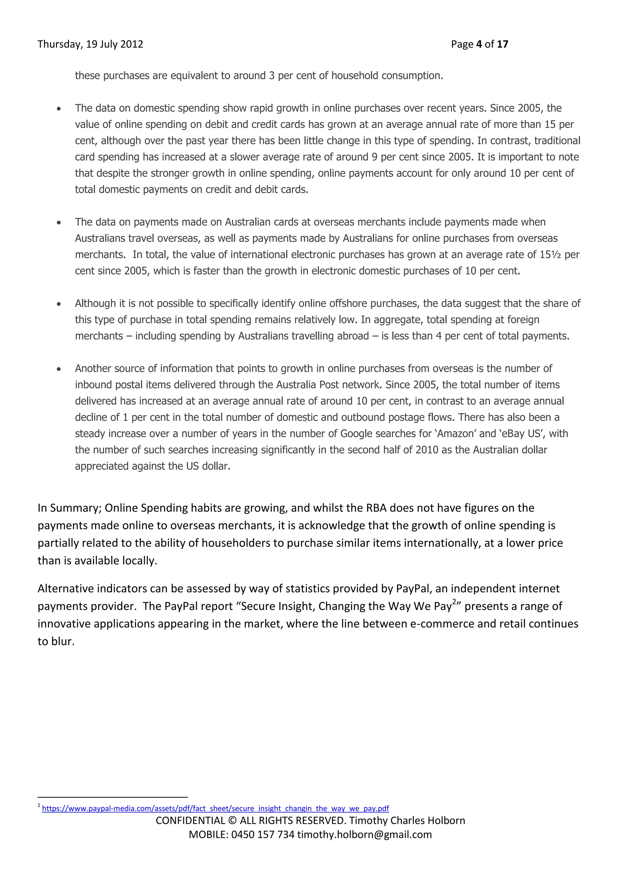 Thursday, 19 July 2012 Page 4 of 17
CONFIDENTIAL © ALL RIGHTS RESERVED. Timothy Charles Holborn
MOBILE: 0450 157 734 timothy.holborn@gmail.com
these purchases are equivalent to around 3 per cent of household consumption.
 The data on domestic spending show rapid growth in online purchases over recent years. Since 2005, the
value of online spending on debit and credit cards has grown at an average annual rate of more than 15 per
cent, although over the past year there has been little change in this type of spending. In contrast, traditional
card spending has increased at a slower average rate of around 9 per cent since 2005. It is important to note
that despite the stronger growth in online spending, online payments account for only around 10 per cent of
total domestic payments on credit and debit cards.
 The data on payments made on Australian cards at overseas merchants include payments made when
Australians travel overseas, as well as payments made by Australians for online purchases from overseas
merchants. In total, the value of international electronic purchases has grown at an average rate of 15½ per
cent since 2005, which is faster than the growth in electronic domestic purchases of 10 per cent.
 Although it is not possible to specifically identify online offshore purchases, the data suggest that the share of
this type of purchase in total spending remains relatively low. In aggregate, total spending at foreign
merchants – including spending by Australians travelling abroad – is less than 4 per cent of total payments.
 Another source of information that points to growth in online purchases from overseas is the number of
inbound postal items delivered through the Australia Post network. Since 2005, the total number of items
delivered has increased at an average annual rate of around 10 per cent, in contrast to an average annual
decline of 1 per cent in the total number of domestic and outbound postage flows. There has also been a
steady increase over a number of years in the number of Google searches for ‘Amazon’ and ‘eBay US’, with
the number of such searches increasing significantly in the second half of 2010 as the Australian dollar
appreciated against the US dollar.
In Summary; Online Spending habits are growing, and whilst the RBA does not have figures on the
payments made online to overseas merchants, it is acknowledge that the growth of online spending is
partially related to the ability of householders to purchase similar items internationally, at a lower price
than is available locally.
Alternative indicators can be assessed by way of statistics provided by PayPal, an independent internet
payments provider. The PayPal report “Secure Insight, Changing the Way We Pay2
” presents a range of
innovative applications appearing in the market, where the line between e-commerce and retail continues
to blur.
2
https://www.paypal-media.com/assets/pdf/fact_sheet/secure_insight_changin_the_way_we_pay.pdf
 