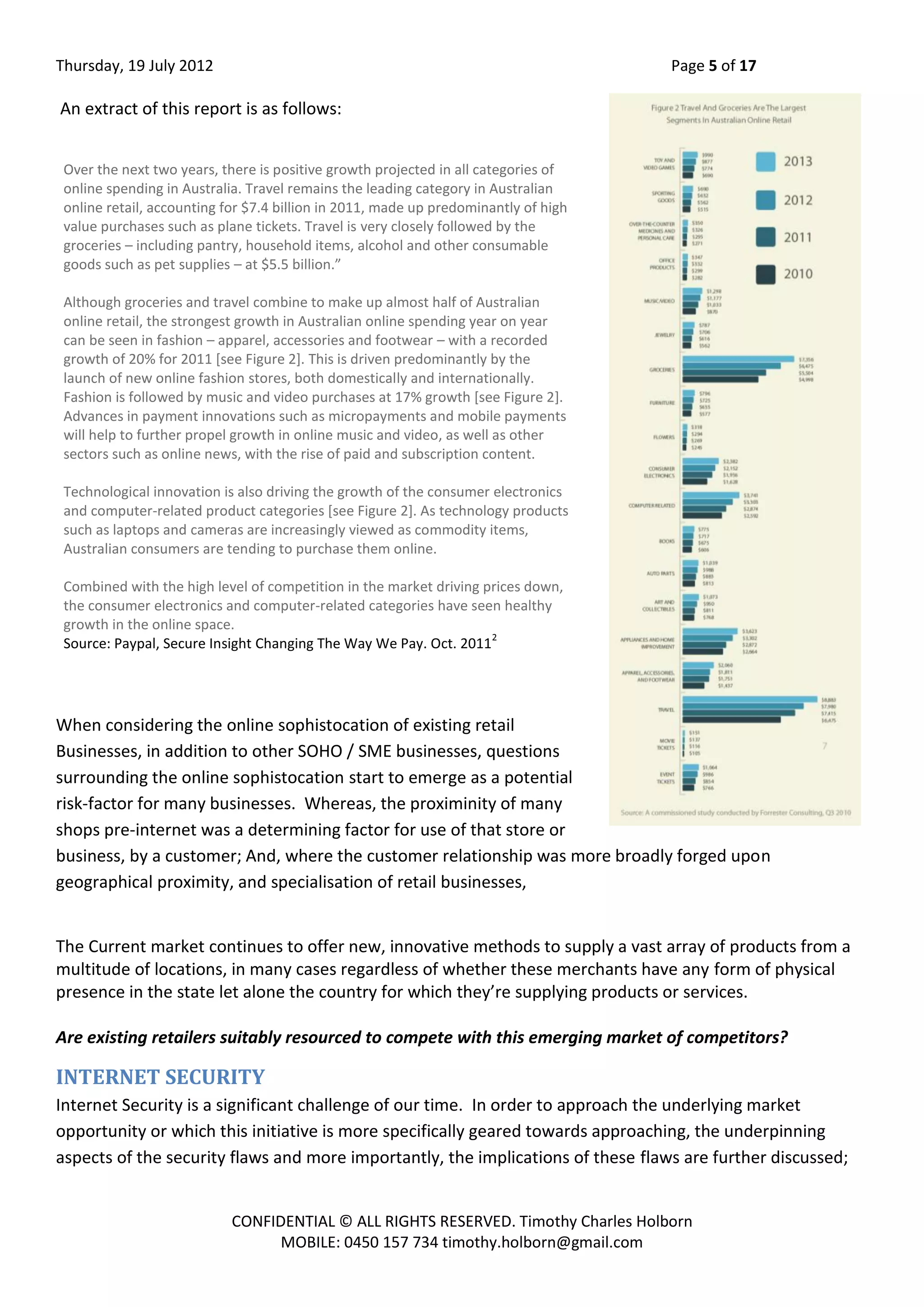 Thursday, 19 July 2012 Page 5 of 17
CONFIDENTIAL © ALL RIGHTS RESERVED. Timothy Charles Holborn
MOBILE: 0450 157 734 timothy.holborn@gmail.com
An extract of this report is as follows:
When considering the online sophistocation of existing retail
Businesses, in addition to other SOHO / SME businesses, questions
surrounding the online sophistocation start to emerge as a potential
risk-factor for many businesses. Whereas, the proximinity of many
shops pre-internet was a determining factor for use of that store or
business, by a customer; And, where the customer relationship was more broadly forged upon
geographical proximity, and specialisation of retail businesses,
The Current market continues to offer new, innovative methods to supply a vast array of products from a
multitude of locations, in many cases regardless of whether these merchants have any form of physical
presence in the state let alone the country for which they’re supplying products or services.
Are existing retailers suitably resourced to compete with this emerging market of competitors?
INTERNET SECURITY
Internet Security is a significant challenge of our time. In order to approach the underlying market
opportunity or which this initiative is more specifically geared towards approaching, the underpinning
aspects of the security flaws and more importantly, the implications of these flaws are further discussed;
Over the next two years, there is positive growth projected in all categories of
online spending in Australia. Travel remains the leading category in Australian
online retail, accounting for $7.4 billion in 2011, made up predominantly of high
value purchases such as plane tickets. Travel is very closely followed by the
groceries – including pantry, household items, alcohol and other consumable
goods such as pet supplies – at $5.5 billion.”
Although groceries and travel combine to make up almost half of Australian
online retail, the strongest growth in Australian online spending year on year
can be seen in fashion – apparel, accessories and footwear – with a recorded
growth of 20% for 2011 [see Figure 2]. This is driven predominantly by the
launch of new online fashion stores, both domestically and internationally.
Fashion is followed by music and video purchases at 17% growth [see Figure 2].
Advances in payment innovations such as micropayments and mobile payments
will help to further propel growth in online music and video, as well as other
sectors such as online news, with the rise of paid and subscription content.
Technological innovation is also driving the growth of the consumer electronics
and computer-related product categories [see Figure 2]. As technology products
such as laptops and cameras are increasingly viewed as commodity items,
Australian consumers are tending to purchase them online.
Combined with the high level of competition in the market driving prices down,
the consumer electronics and computer-related categories have seen healthy
growth in the online space.
Source: Paypal, Secure Insight Changing The Way We Pay. Oct. 2011
2
 