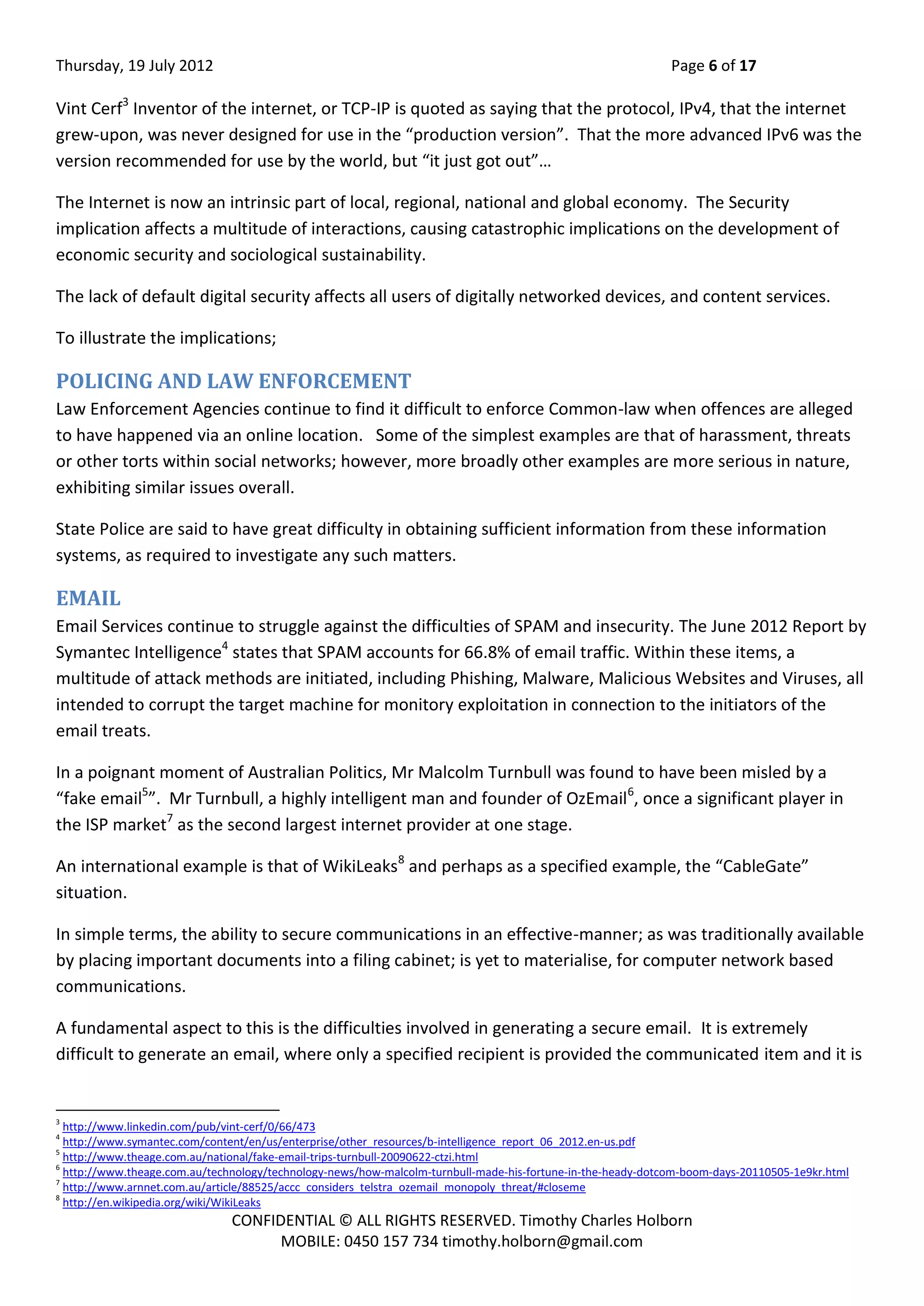 Thursday, 19 July 2012 Page 6 of 17
CONFIDENTIAL © ALL RIGHTS RESERVED. Timothy Charles Holborn
MOBILE: 0450 157 734 timothy.holborn@gmail.com
Vint Cerf3
Inventor of the internet, or TCP-IP is quoted as saying that the protocol, IPv4, that the internet
grew-upon, was never designed for use in the “production version”. That the more advanced IPv6 was the
version recommended for use by the world, but “it just got out”…
The Internet is now an intrinsic part of local, regional, national and global economy. The Security
implication affects a multitude of interactions, causing catastrophic implications on the development of
economic security and sociological sustainability.
The lack of default digital security affects all users of digitally networked devices, and content services.
To illustrate the implications;
POLICING AND LAW ENFORCEMENT
Law Enforcement Agencies continue to find it difficult to enforce Common-law when offences are alleged
to have happened via an online location. Some of the simplest examples are that of harassment, threats
or other torts within social networks; however, more broadly other examples are more serious in nature,
exhibiting similar issues overall.
State Police are said to have great difficulty in obtaining sufficient information from these information
systems, as required to investigate any such matters.
EMAIL
Email Services continue to struggle against the difficulties of SPAM and insecurity. The June 2012 Report by
Symantec Intelligence4
states that SPAM accounts for 66.8% of email traffic. Within these items, a
multitude of attack methods are initiated, including Phishing, Malware, Malicious Websites and Viruses, all
intended to corrupt the target machine for monitory exploitation in connection to the initiators of the
email treats.
In a poignant moment of Australian Politics, Mr Malcolm Turnbull was found to have been misled by a
“fake email5
”. Mr Turnbull, a highly intelligent man and founder of OzEmail6
, once a significant player in
the ISP market7
as the second largest internet provider at one stage.
An international example is that of WikiLeaks8
and perhaps as a specified example, the “CableGate”
situation.
In simple terms, the ability to secure communications in an effective-manner; as was traditionally available
by placing important documents into a filing cabinet; is yet to materialise, for computer network based
communications.
A fundamental aspect to this is the difficulties involved in generating a secure email. It is extremely
difficult to generate an email, where only a specified recipient is provided the communicated item and it is
3
http://www.linkedin.com/pub/vint-cerf/0/66/473
4
http://www.symantec.com/content/en/us/enterprise/other_resources/b-intelligence_report_06_2012.en-us.pdf
5
http://www.theage.com.au/national/fake-email-trips-turnbull-20090622-ctzi.html
6
http://www.theage.com.au/technology/technology-news/how-malcolm-turnbull-made-his-fortune-in-the-heady-dotcom-boom-days-20110505-1e9kr.html
7
http://www.arnnet.com.au/article/88525/accc_considers_telstra_ozemail_monopoly_threat/#closeme
8
http://en.wikipedia.org/wiki/WikiLeaks
 