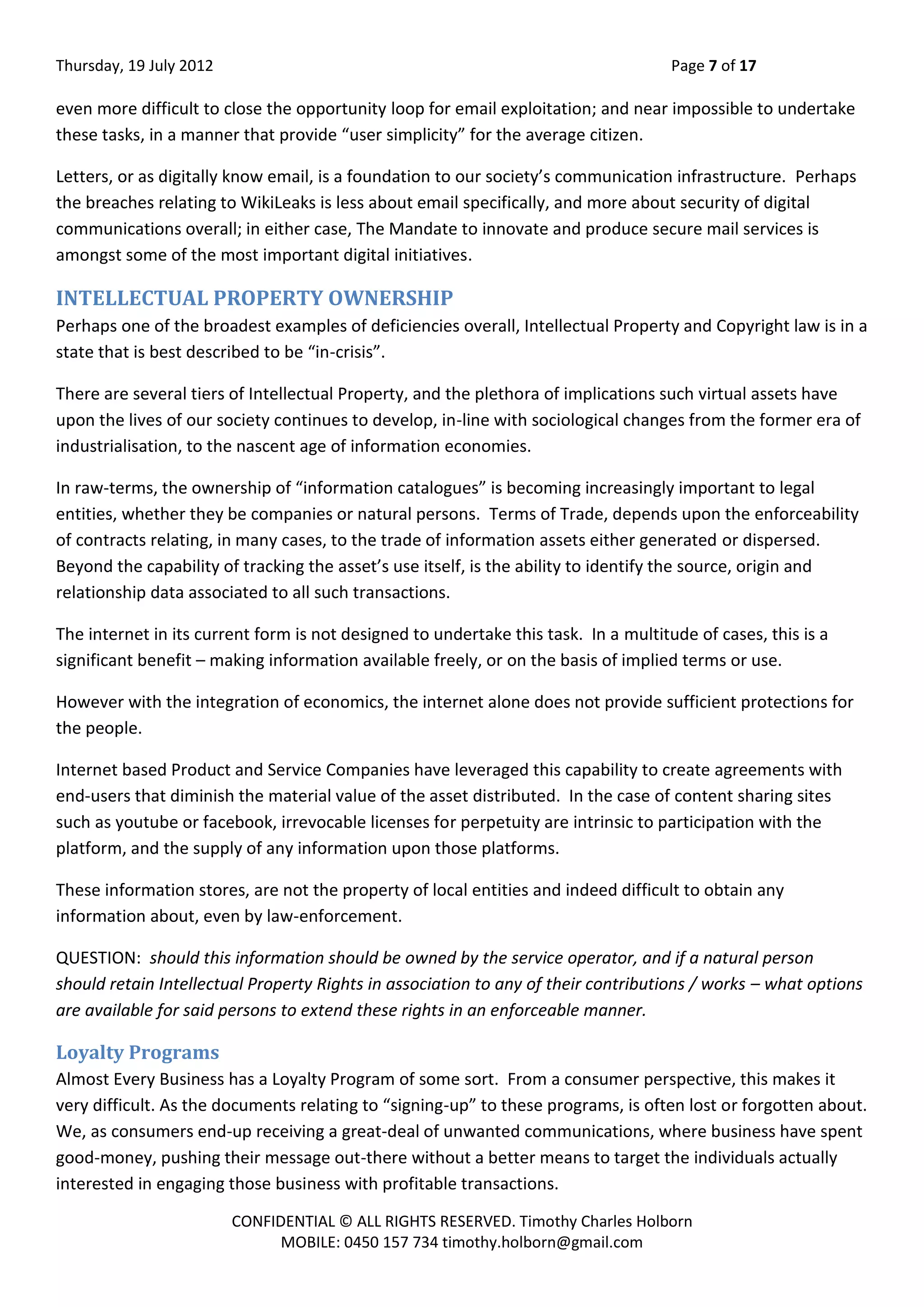 Thursday, 19 July 2012 Page 7 of 17
CONFIDENTIAL © ALL RIGHTS RESERVED. Timothy Charles Holborn
MOBILE: 0450 157 734 timothy.holborn@gmail.com
even more difficult to close the opportunity loop for email exploitation; and near impossible to undertake
these tasks, in a manner that provide “user simplicity” for the average citizen.
Letters, or as digitally know email, is a foundation to our society’s communication infrastructure. Perhaps
the breaches relating to WikiLeaks is less about email specifically, and more about security of digital
communications overall; in either case, The Mandate to innovate and produce secure mail services is
amongst some of the most important digital initiatives.
INTELLECTUAL PROPERTY OWNERSHIP
Perhaps one of the broadest examples of deficiencies overall, Intellectual Property and Copyright law is in a
state that is best described to be “in-crisis”.
There are several tiers of Intellectual Property, and the plethora of implications such virtual assets have
upon the lives of our society continues to develop, in-line with sociological changes from the former era of
industrialisation, to the nascent age of information economies.
In raw-terms, the ownership of “information catalogues” is becoming increasingly important to legal
entities, whether they be companies or natural persons. Terms of Trade, depends upon the enforceability
of contracts relating, in many cases, to the trade of information assets either generated or dispersed.
Beyond the capability of tracking the asset’s use itself, is the ability to identify the source, origin and
relationship data associated to all such transactions.
The internet in its current form is not designed to undertake this task. In a multitude of cases, this is a
significant benefit – making information available freely, or on the basis of implied terms or use.
However with the integration of economics, the internet alone does not provide sufficient protections for
the people.
Internet based Product and Service Companies have leveraged this capability to create agreements with
end-users that diminish the material value of the asset distributed. In the case of content sharing sites
such as youtube or facebook, irrevocable licenses for perpetuity are intrinsic to participation with the
platform, and the supply of any information upon those platforms.
These information stores, are not the property of local entities and indeed difficult to obtain any
information about, even by law-enforcement.
QUESTION: should this information should be owned by the service operator, and if a natural person
should retain Intellectual Property Rights in association to any of their contributions / works – what options
are available for said persons to extend these rights in an enforceable manner.
Loyalty Programs
Almost Every Business has a Loyalty Program of some sort. From a consumer perspective, this makes it
very difficult. As the documents relating to “signing-up” to these programs, is often lost or forgotten about.
We, as consumers end-up receiving a great-deal of unwanted communications, where business have spent
good-money, pushing their message out-there without a better means to target the individuals actually
interested in engaging those business with profitable transactions.
 