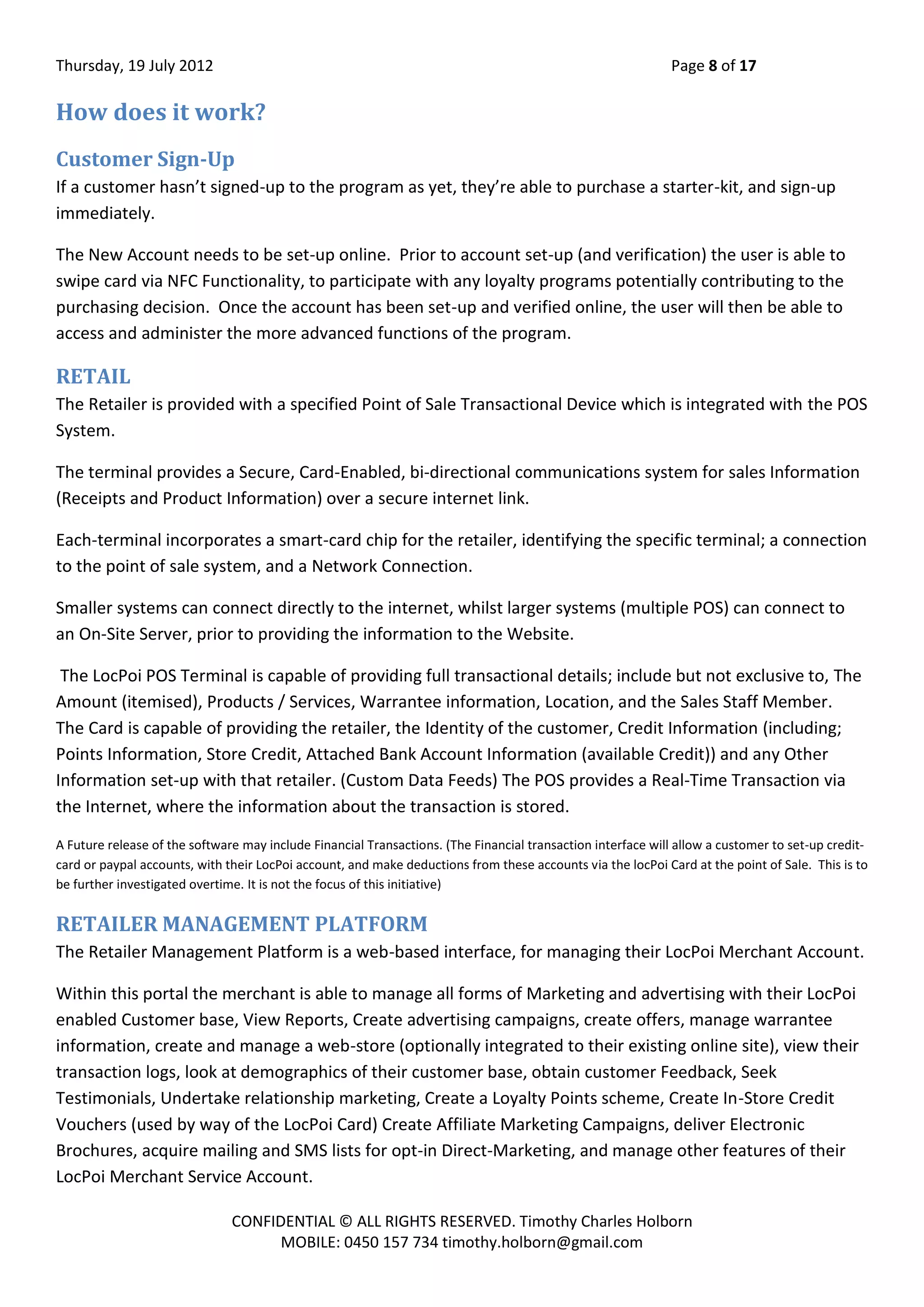 Thursday, 19 July 2012 Page 8 of 17
CONFIDENTIAL © ALL RIGHTS RESERVED. Timothy Charles Holborn
MOBILE: 0450 157 734 timothy.holborn@gmail.com
How does it work?
Customer Sign-Up
If a customer hasn’t signed-up to the program as yet, they’re able to purchase a starter-kit, and sign-up
immediately.
The New Account needs to be set-up online. Prior to account set-up (and verification) the user is able to
swipe card via NFC Functionality, to participate with any loyalty programs potentially contributing to the
purchasing decision. Once the account has been set-up and verified online, the user will then be able to
access and administer the more advanced functions of the program.
RETAIL
The Retailer is provided with a specified Point of Sale Transactional Device which is integrated with the POS
System.
The terminal provides a Secure, Card-Enabled, bi-directional communications system for sales Information
(Receipts and Product Information) over a secure internet link.
Each-terminal incorporates a smart-card chip for the retailer, identifying the specific terminal; a connection
to the point of sale system, and a Network Connection.
Smaller systems can connect directly to the internet, whilst larger systems (multiple POS) can connect to
an On-Site Server, prior to providing the information to the Website.
The LocPoi POS Terminal is capable of providing full transactional details; include but not exclusive to, The
Amount (itemised), Products / Services, Warrantee information, Location, and the Sales Staff Member.
The Card is capable of providing the retailer, the Identity of the customer, Credit Information (including;
Points Information, Store Credit, Attached Bank Account Information (available Credit)) and any Other
Information set-up with that retailer. (Custom Data Feeds) The POS provides a Real-Time Transaction via
the Internet, where the information about the transaction is stored.
A Future release of the software may include Financial Transactions. (The Financial transaction interface will allow a customer to set-up credit-
card or paypal accounts, with their LocPoi account, and make deductions from these accounts via the locPoi Card at the point of Sale. This is to
be further investigated overtime. It is not the focus of this initiative)
RETAILER MANAGEMENT PLATFORM
The Retailer Management Platform is a web-based interface, for managing their LocPoi Merchant Account.
Within this portal the merchant is able to manage all forms of Marketing and advertising with their LocPoi
enabled Customer base, View Reports, Create advertising campaigns, create offers, manage warrantee
information, create and manage a web-store (optionally integrated to their existing online site), view their
transaction logs, look at demographics of their customer base, obtain customer Feedback, Seek
Testimonials, Undertake relationship marketing, Create a Loyalty Points scheme, Create In-Store Credit
Vouchers (used by way of the LocPoi Card) Create Affiliate Marketing Campaigns, deliver Electronic
Brochures, acquire mailing and SMS lists for opt-in Direct-Marketing, and manage other features of their
LocPoi Merchant Service Account.
 