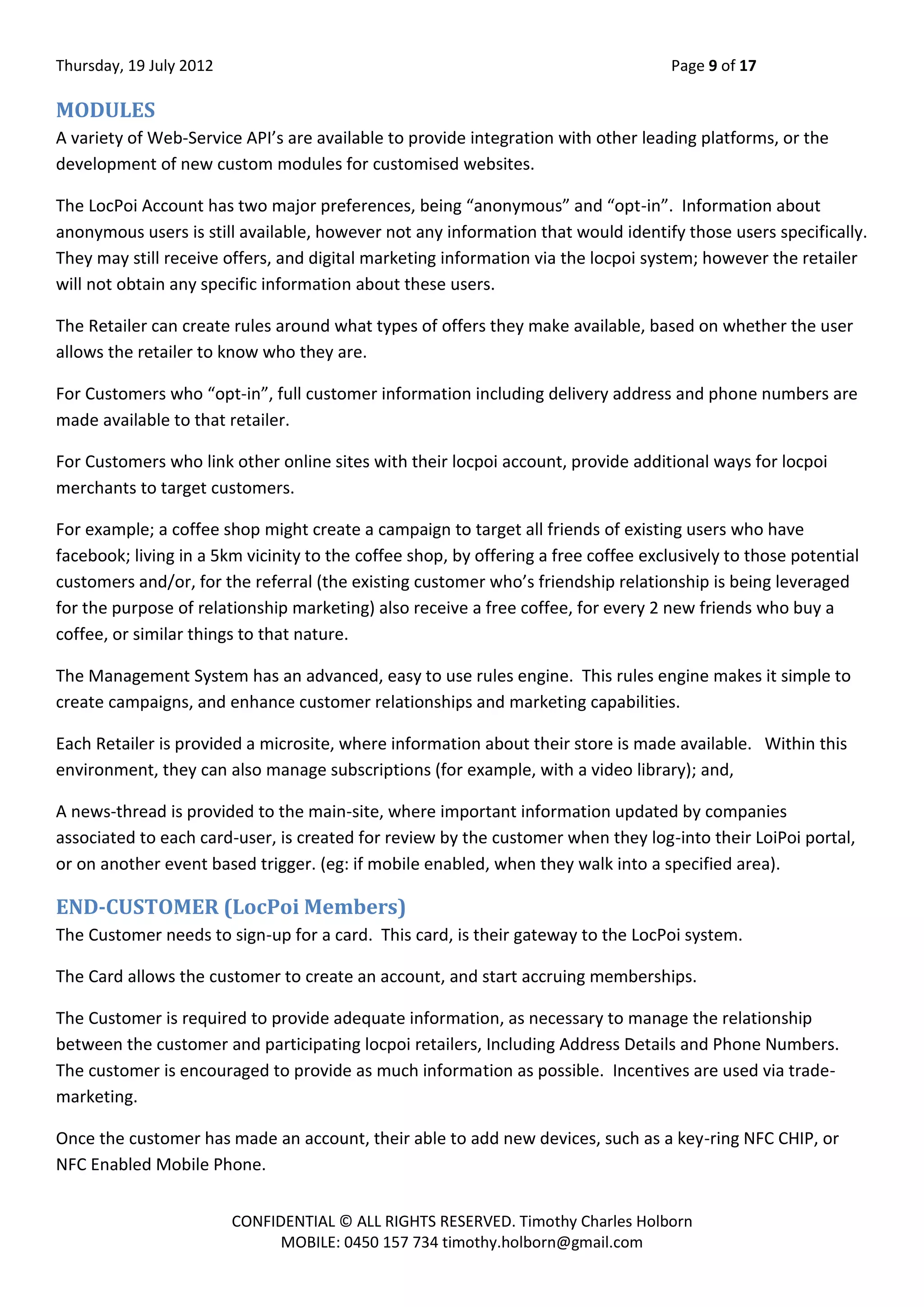 Thursday, 19 July 2012 Page 9 of 17
CONFIDENTIAL © ALL RIGHTS RESERVED. Timothy Charles Holborn
MOBILE: 0450 157 734 timothy.holborn@gmail.com
MODULES
A variety of Web-Service API’s are available to provide integration with other leading platforms, or the
development of new custom modules for customised websites.
The LocPoi Account has two major preferences, being “anonymous” and “opt-in”. Information about
anonymous users is still available, however not any information that would identify those users specifically.
They may still receive offers, and digital marketing information via the locpoi system; however the retailer
will not obtain any specific information about these users.
The Retailer can create rules around what types of offers they make available, based on whether the user
allows the retailer to know who they are.
For Customers who “opt-in”, full customer information including delivery address and phone numbers are
made available to that retailer.
For Customers who link other online sites with their locpoi account, provide additional ways for locpoi
merchants to target customers.
For example; a coffee shop might create a campaign to target all friends of existing users who have
facebook; living in a 5km vicinity to the coffee shop, by offering a free coffee exclusively to those potential
customers and/or, for the referral (the existing customer who’s friendship relationship is being leveraged
for the purpose of relationship marketing) also receive a free coffee, for every 2 new friends who buy a
coffee, or similar things to that nature.
The Management System has an advanced, easy to use rules engine. This rules engine makes it simple to
create campaigns, and enhance customer relationships and marketing capabilities.
Each Retailer is provided a microsite, where information about their store is made available. Within this
environment, they can also manage subscriptions (for example, with a video library); and,
A news-thread is provided to the main-site, where important information updated by companies
associated to each card-user, is created for review by the customer when they log-into their LoiPoi portal,
or on another event based trigger. (eg: if mobile enabled, when they walk into a specified area).
END-CUSTOMER (LocPoi Members)
The Customer needs to sign-up for a card. This card, is their gateway to the LocPoi system.
The Card allows the customer to create an account, and start accruing memberships.
The Customer is required to provide adequate information, as necessary to manage the relationship
between the customer and participating locpoi retailers, Including Address Details and Phone Numbers.
The customer is encouraged to provide as much information as possible. Incentives are used via trade-
marketing.
Once the customer has made an account, their able to add new devices, such as a key-ring NFC CHIP, or
NFC Enabled Mobile Phone.
 