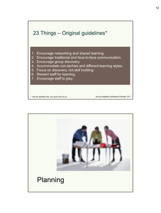 12




   23 Things – Original guidelines*


 1.     Encourage networking and shared learning.
 2.     Encourage traditional and face-to-face communication.
 3.     Encourage group discovery.
 4.     Accommodate non-techies and different learning styles.
 5.     Focus on discovery, not skill building.
 6.     Reward staff for learning.
 7.     Encourage staff to play.




* That we identified with, and would work for us.   Source (adapted):Yoshikawa & Webber, 2011.




        Planning
 