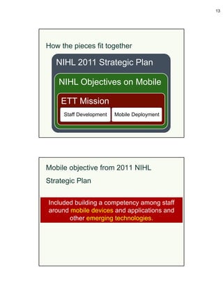13




How the pieces fit together

   NIHL 2011 Strategic Plan

    NIHL Objectives on Mobile

    ETT Mission
     Staff Development   Mobile Deployment




Mobile objective from 2011 NIHL
Strategic Plan

Included building a competency among staff
around mobile devices and applications and
       other emerging technologies.
 